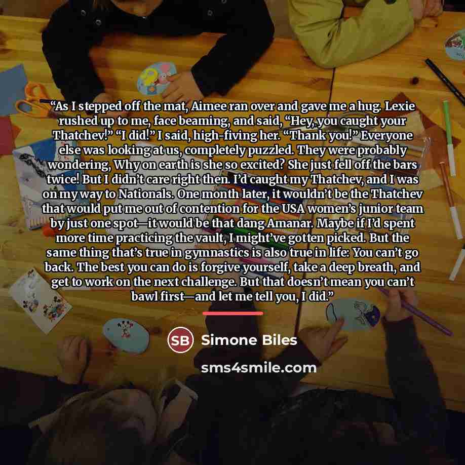 “As I stepped off the mat, Aimee ran over and gave me a hug. Lexie rushed up to me, face beaming, and said, “Hey, you caught your Thatchev!” “I did!” I said, high-fiving her. “Thank you!” Everyone else was looking at us, completely puzzled. They were probably wondering, Why on earth is she so…” quote by Simone Biles