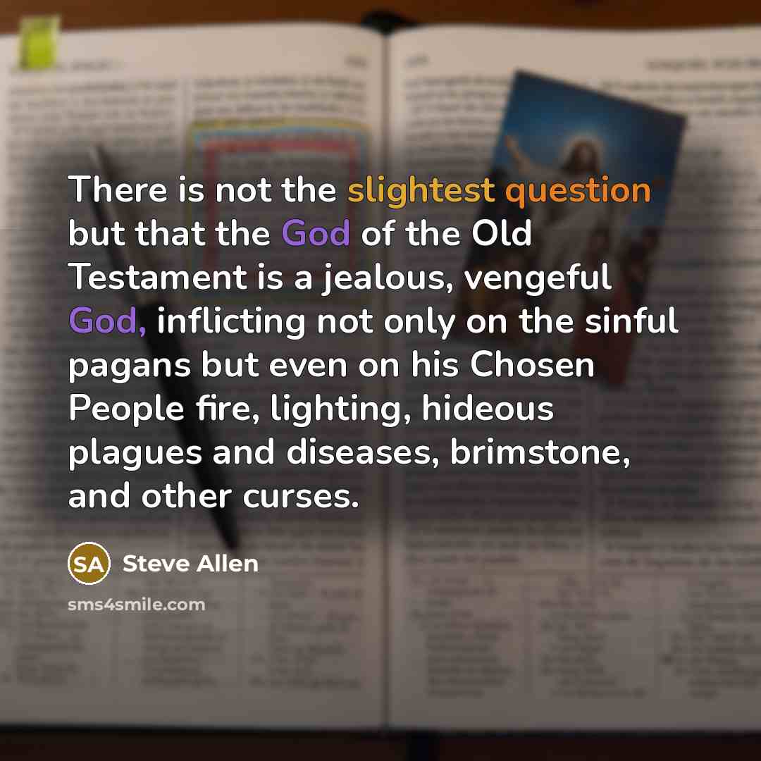 “There is not the slightest question but that the God of the Old Testament is a jealous, vengeful God, inflicting not only on the sinful pagans but even on his Chosen People fire, lighting, hideous plagues and diseases, brimstone, and other curses.” quote by Steve Allen
