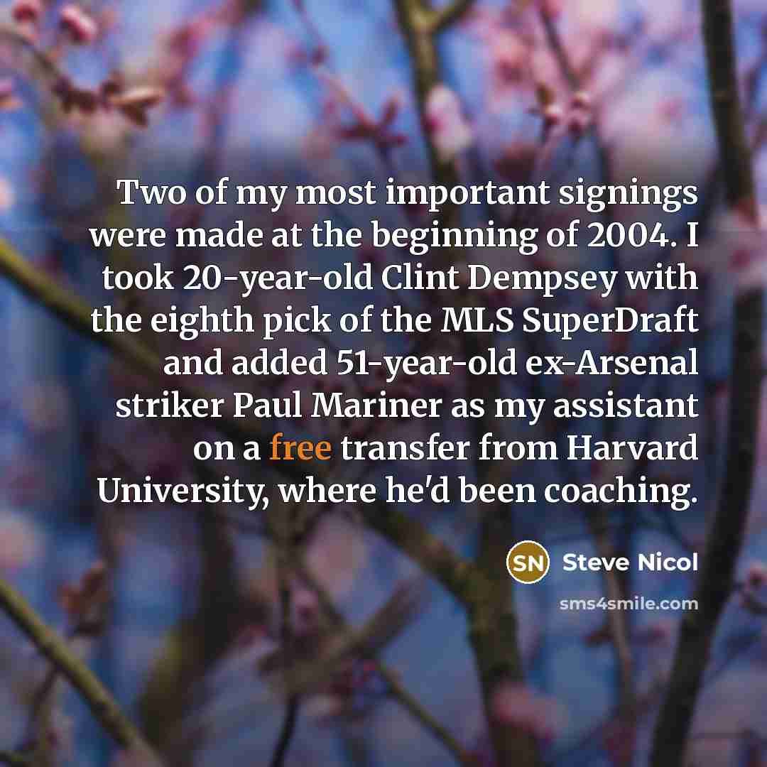 “Two of my most important signings were made at the beginning of 2004. I took 20-year-old Clint Dempsey with the eighth pick of the MLS SuperDraft and added 51-year-old ex-Arsenal striker Paul Mariner as my assistant on a free transfer from Harvard University, where he'd been coaching.” quote by Steve Nicol