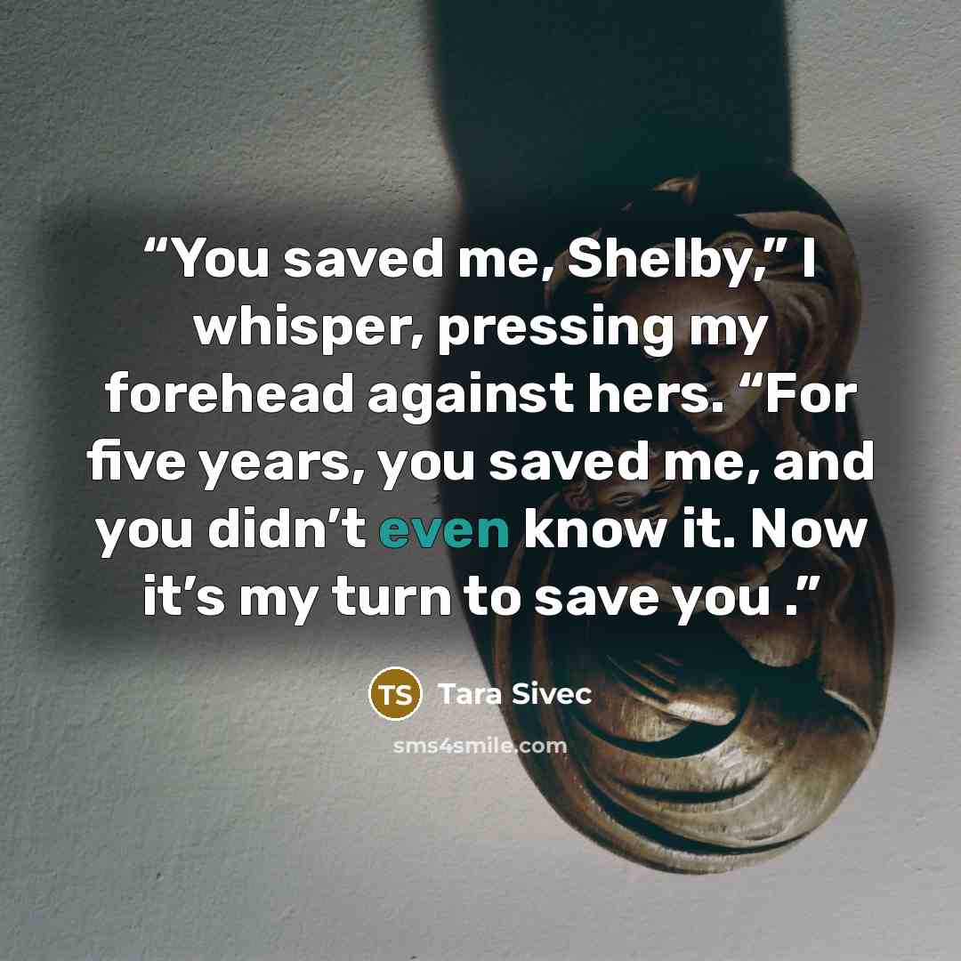 “You saved me, Shelby,” I whisper, pressing my forehead against hers. “For five years, you saved me, and you didn’t even know it. Now it’s my turn to save you .” quote by Tara Sivec