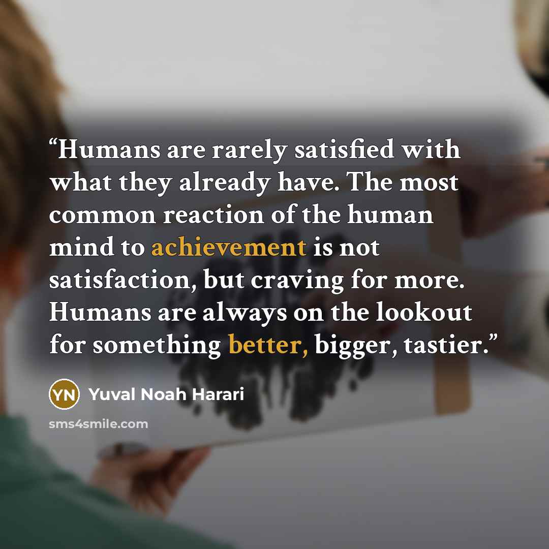 “Humans are rarely satisfied with what they already have. The most common reaction of the human mind to achievement is not satisfaction, but craving for more. Humans are always on the lookout for something better, bigger, tastier.” quote by Yuval Noah Harari