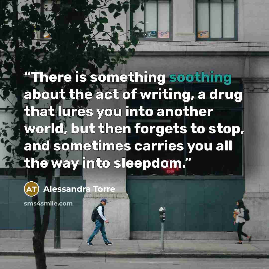 “There is something soothing about the act of writing, a drug that lures you into another world, but then forgets to stop, and sometimes carries you all the way into sleepdom.” quote by Alessandra Torre