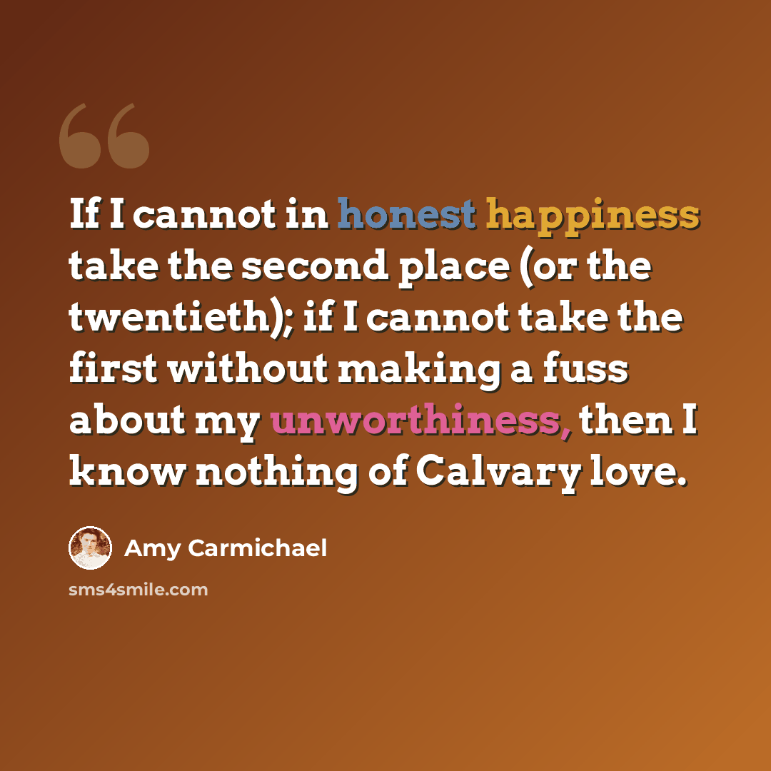 “If I cannot in honest happiness take the second place (or the twentieth); if I cannot take the first without making a fuss about my unworthiness, then I know nothing of Calvary love.” quote by Amy Carmichael
