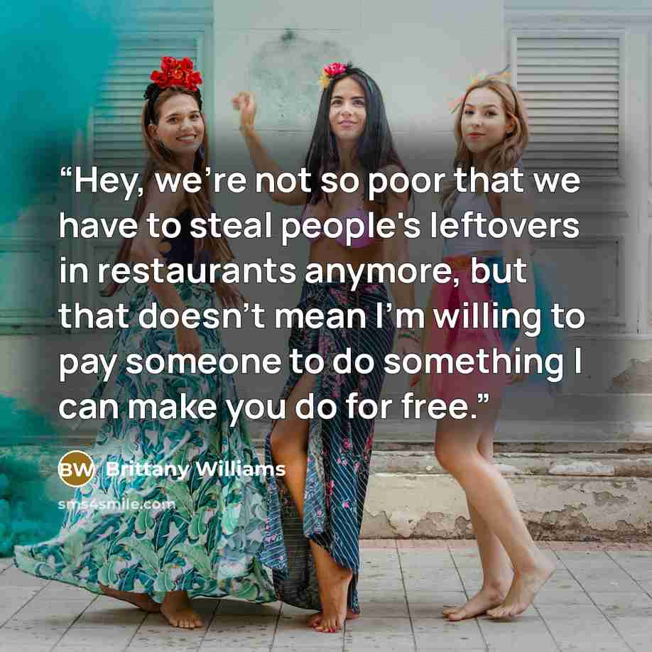 “Hey, we're not so poor that we have to steal people's leftovers in restaurants anymore, but that doesn't mean I'm willing to pay someone to do something I can make you do for free.” quote by Brittany Williams