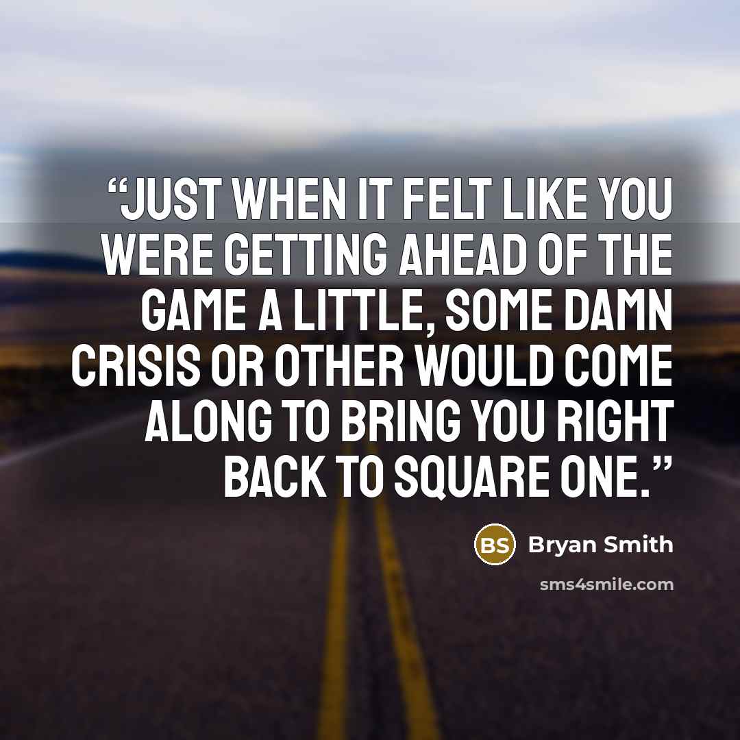 “Just when it felt like you were getting ahead of the game a little, some damn crisis or other would come along to bring you right back to square one.” quote by Bryan Smith