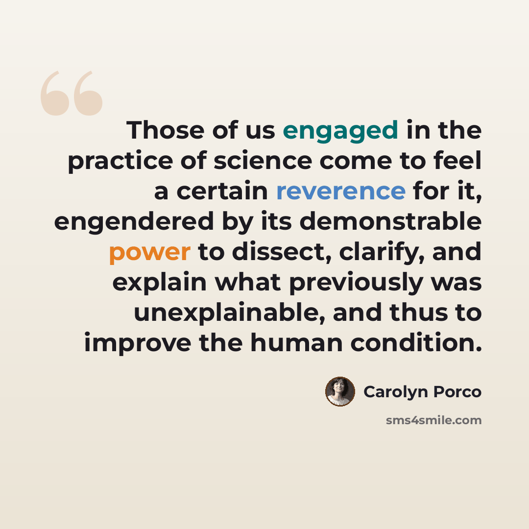 “Those of us engaged in the practice of science come to feel a certain reverence for it, engendered by its demonstrable power to dissect, clarify, and explain what previously was unexplainable, and thus to improve the human condition.” quote by Carolyn Porco