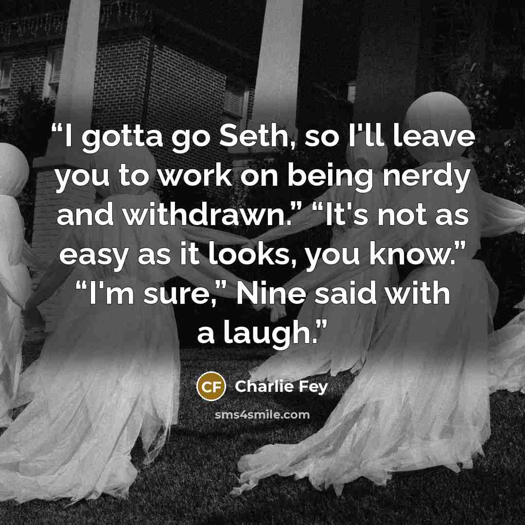 “I gotta go Seth, so I'll leave you to work on being nerdy and withdrawn.” “It's not as easy as it looks, you know.” “I'm sure,” Nine said with a laugh.” quote by Charlie Fey