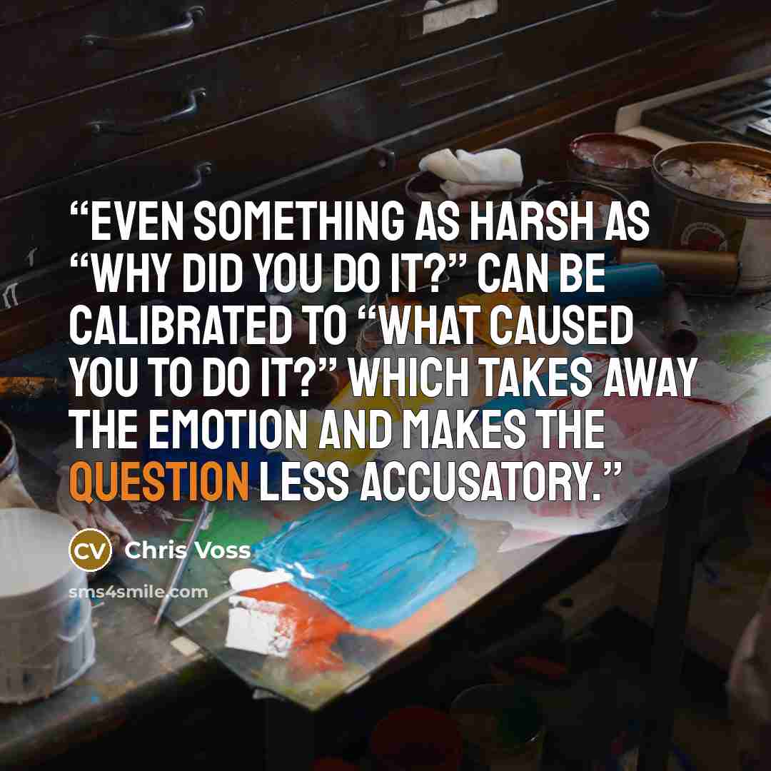 “Even something as harsh as “Why did you do it?” can be calibrated to “What caused you to do it?” which takes away the emotion and makes the question less accusatory.” quote by Chris Voss
