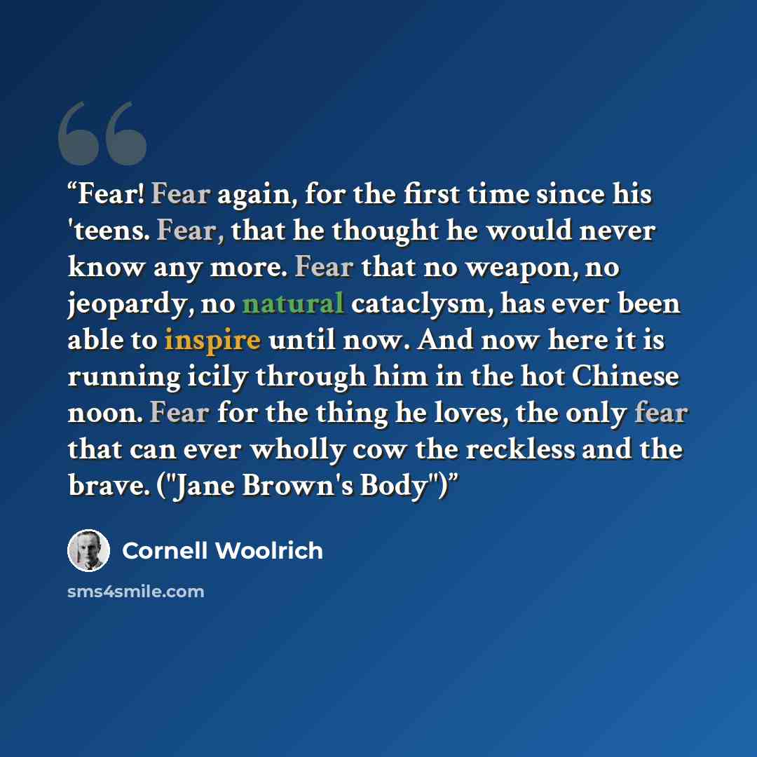 “Fear! Fear again, for the first time since his 'teens. Fear, that he thought he would never know any more. Fear that no weapon, no jeopardy, no natural cataclysm, has ever been able to inspire until now. And now here it is running icily through him in the hot Chinese noon. Fear for the thing he…” quote by Cornell Woolrich