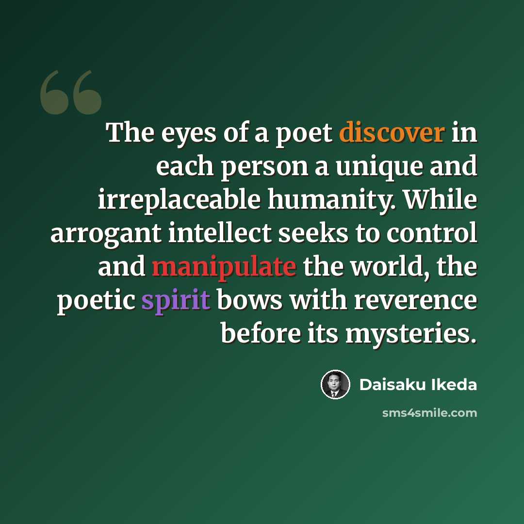 “The eyes of a poet discover in each person a unique and irreplaceable humanity. While arrogant intellect seeks to control and manipulate the world, the poetic spirit bows with reverence before its mysteries.” quote by Daisaku Ikeda