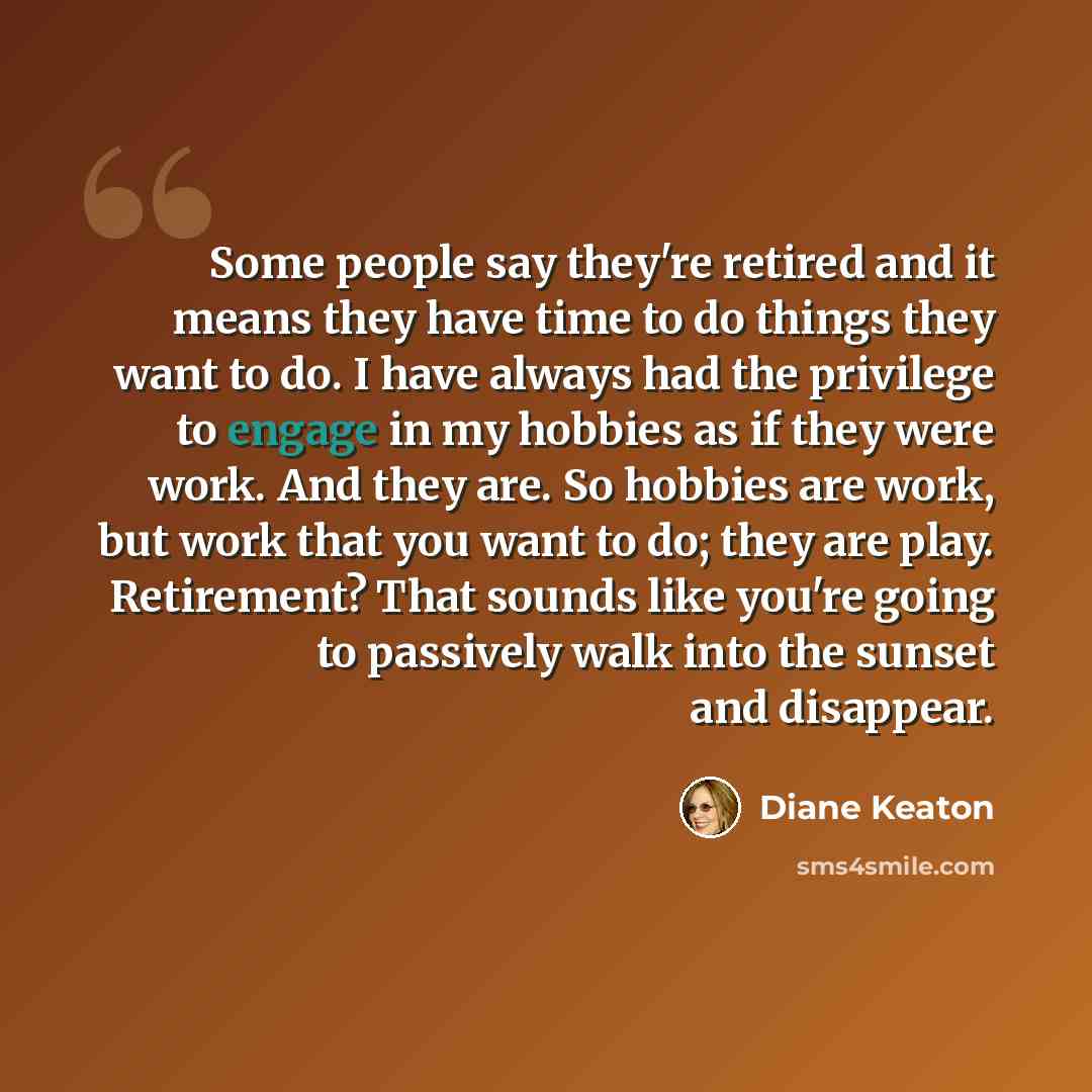 “Some people say they're retired and it means they have time to do things they want to do. I have always had the privilege to engage in my hobbies as if they were work. And they are. So hobbies are work, but work that you want to do; they are play. Retirement? That sounds like you're going to…” quote by Diane Keaton