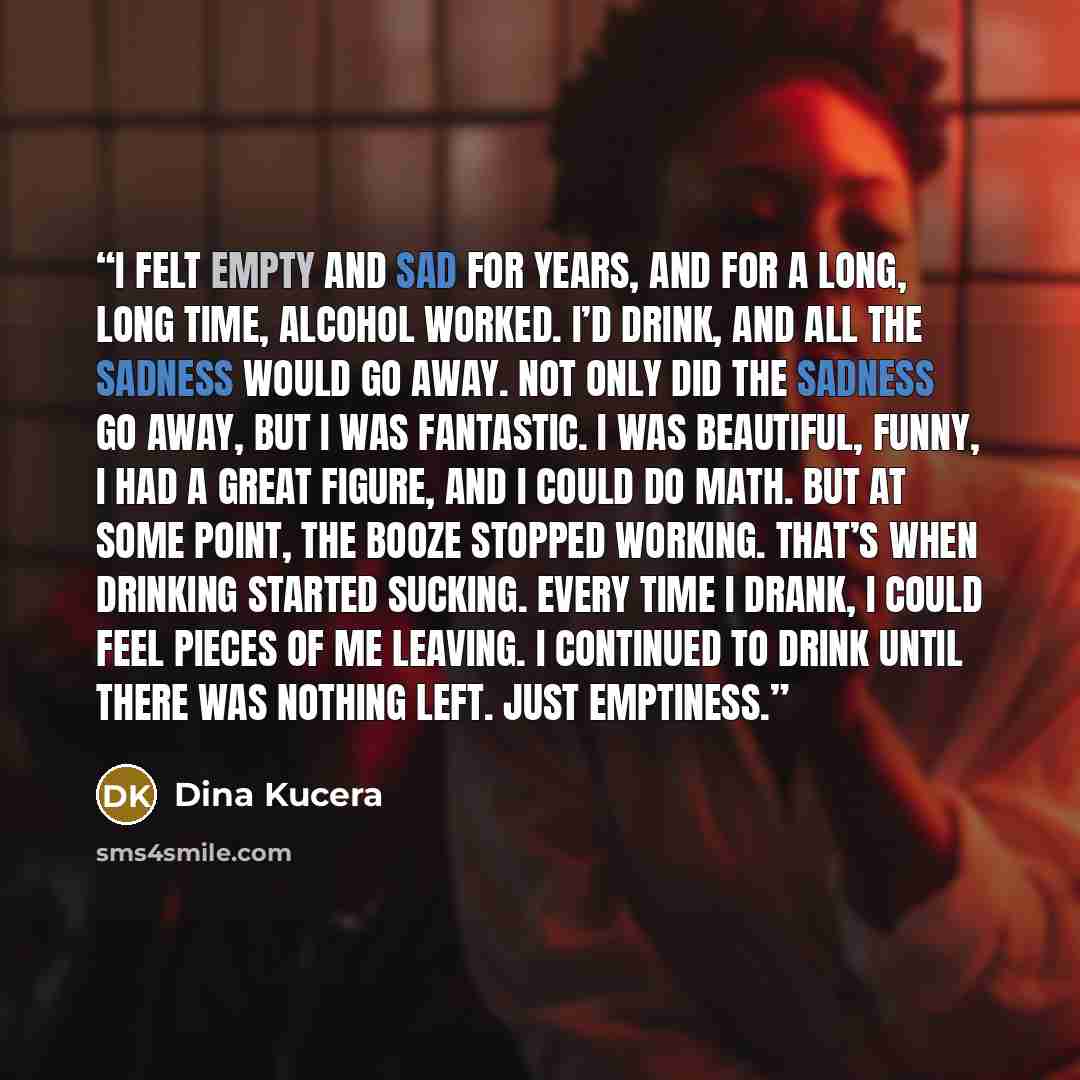 “I felt empty and sad for years, and for a long, long time, alcohol worked. I’d drink, and all the sadness would go away. Not only did the sadness go away, but I was fantastic. I was beautiful, funny, I had a great figure, and I could do math. But at some point, the booze stopped working. That’s…” quote by Dina Kucera