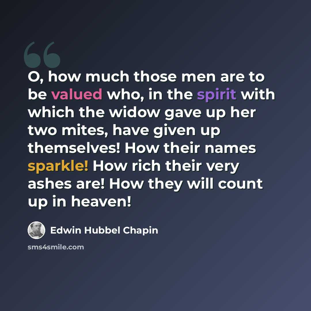 “O, how much those men are to be valued who, in the spirit with which the widow gave up her two mites, have given up themselves! How their names sparkle! How rich their very ashes are! How they will count up in heaven!” quote by Edwin Hubbel Chapin