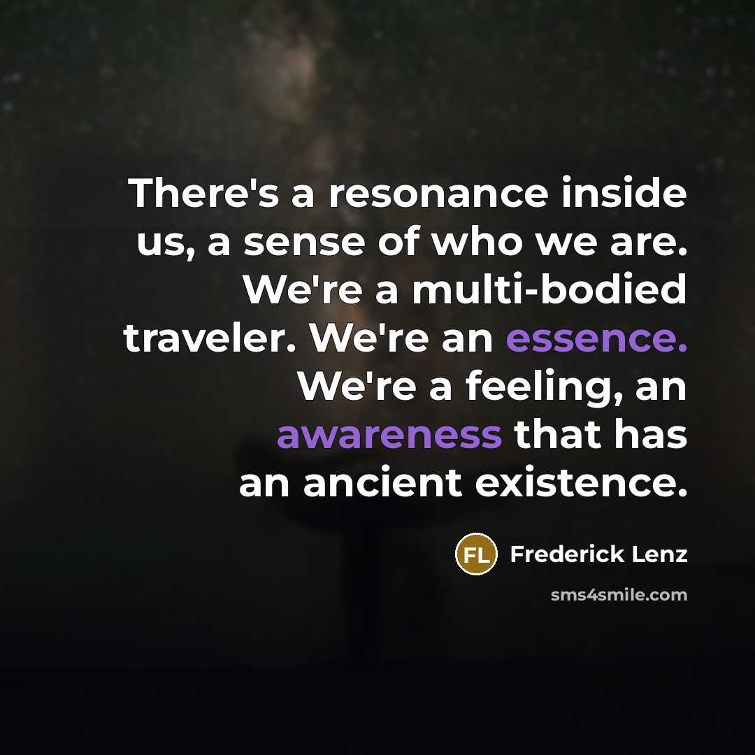 “There's a resonance inside us, a sense of who we are. We're a multi-bodied traveler. We're an essence. We're a feeling, an awareness that has an ancient existence.” quote by Frederick Lenz