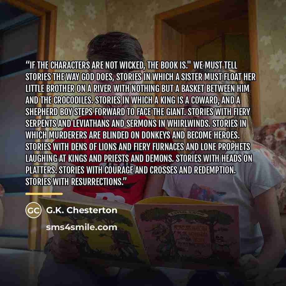 “If the characters are not wicked, the book is." We must tell stories the way God does, stories in which a sister must float her little brother on a river with nothing but a basket between him and the crocodiles. Stories in which a king is a coward, and a shepherd boy steps forward to face the…” quote by G.K. Chesterton