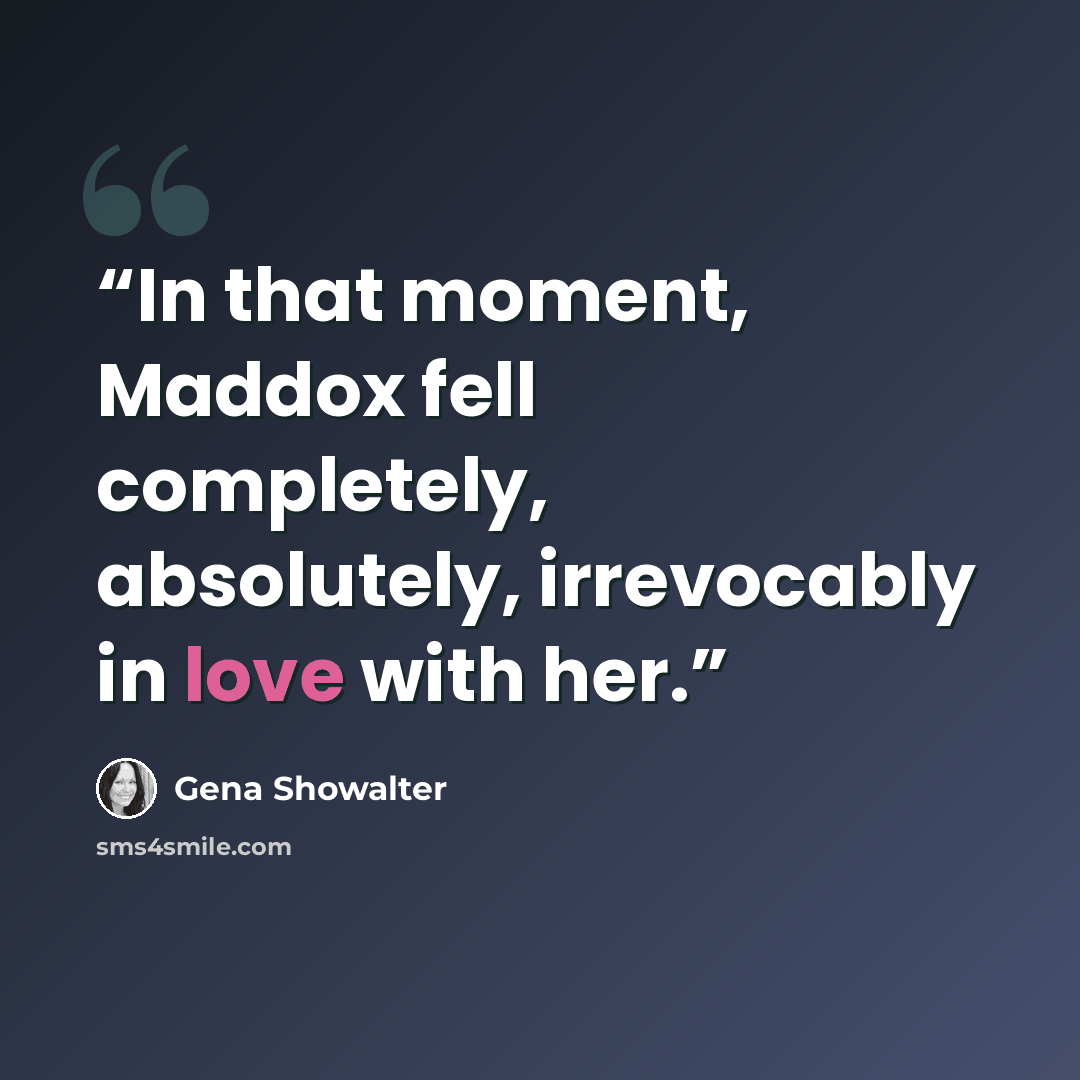 “In that moment, Maddox fell completely, absolutely, irrevocably in love with her.” quote by Gena Showalter