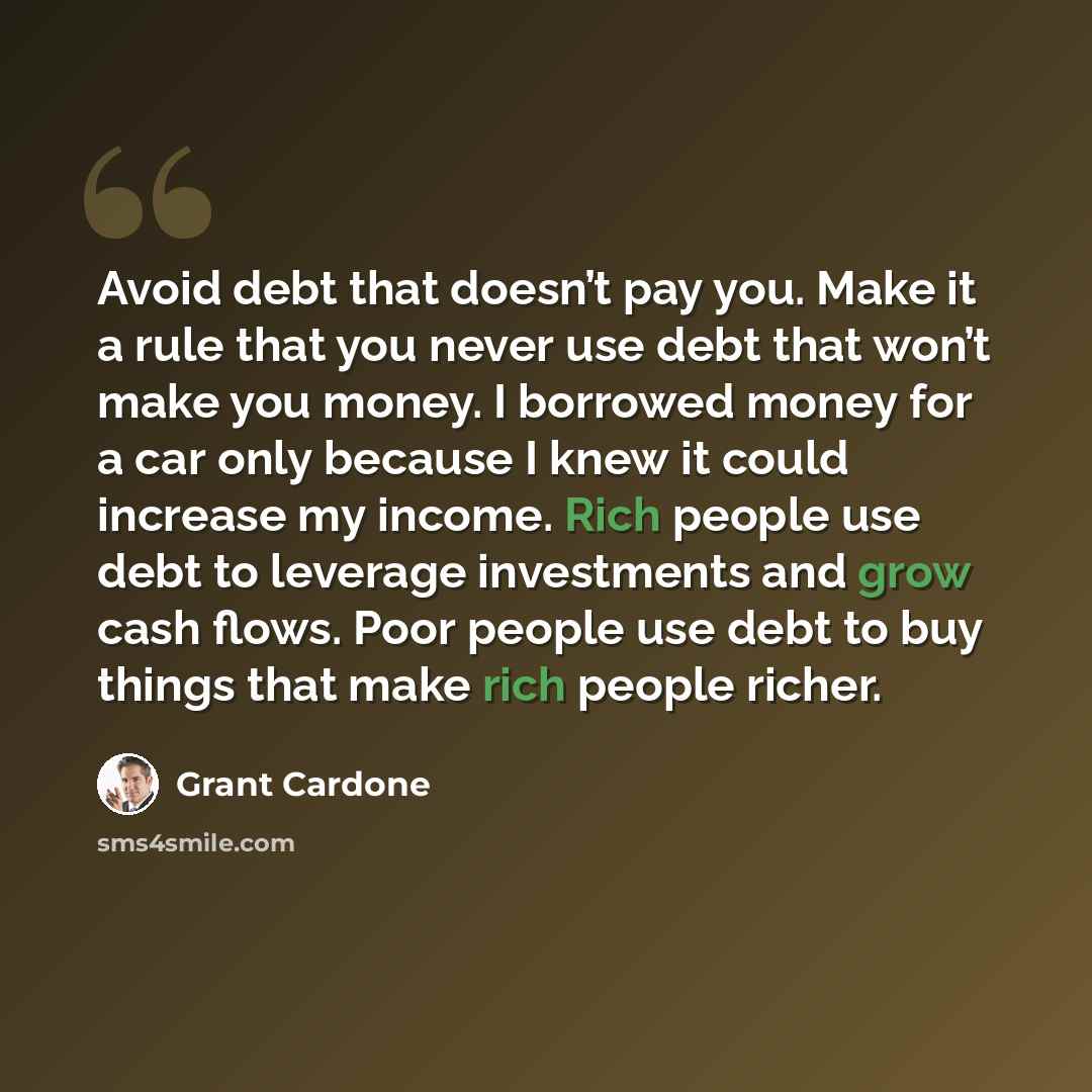“Avoid debt that doesn’t pay you. Make it a rule that you never use debt that won’t make you money. I borrowed money for a car only because I knew it could increase my income. Rich people use debt to leverage investments and grow cash flows. Poor people use debt to buy things that make rich people…” quote by Grant Cardone