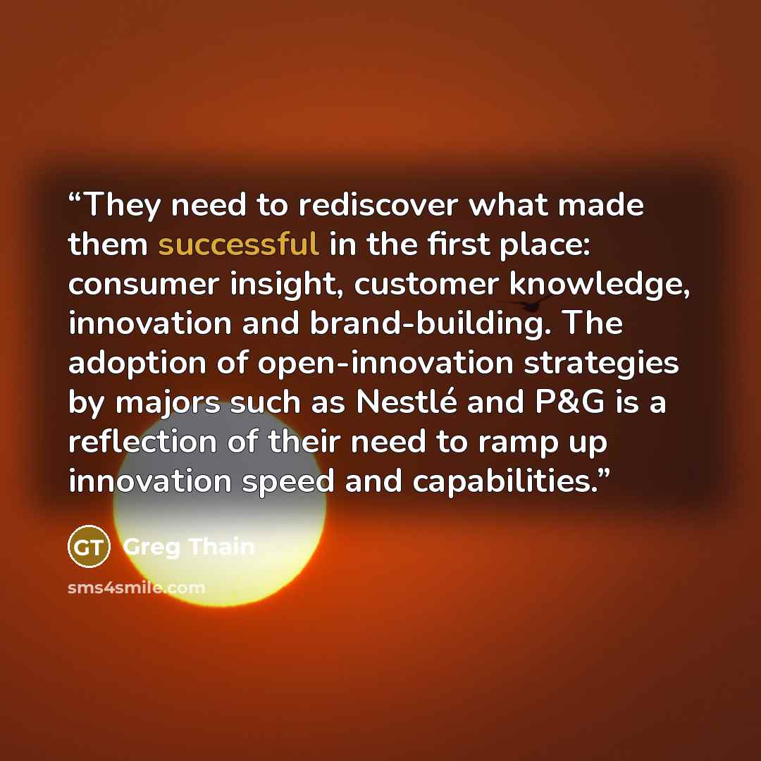 “They need to rediscover what made them successful in the first place: consumer insight, customer knowledge, innovation and brand-building. The adoption of open-innovation strategies by majors such as Nestlé and P&G is a reflection of their need to ramp up innovation speed and capabilities.” quote by Greg Thain