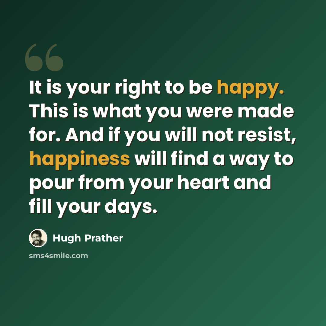 “It is your right to be happy. This is what you were made for. And if you will not resist, happiness will find a way to pour from your heart and fill your days.” quote by Hugh Prather