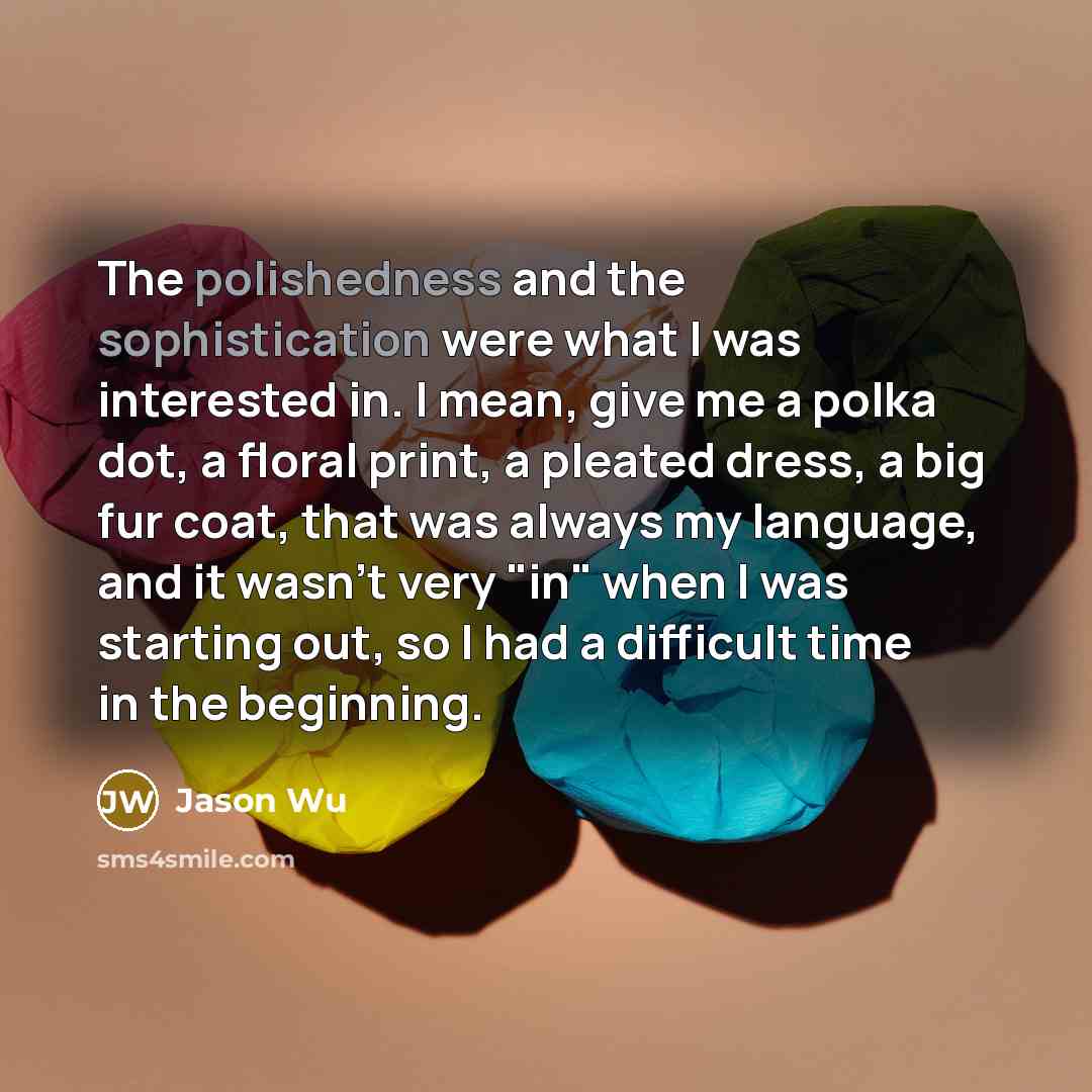 “The polishedness and the sophistication were what I was interested in. I mean, give me a polka dot, a floral print, a pleated dress, a big fur coat, that was always my language, and it wasn't very "in" when I was starting out, so I had a difficult time in the beginning.” quote by Jason Wu