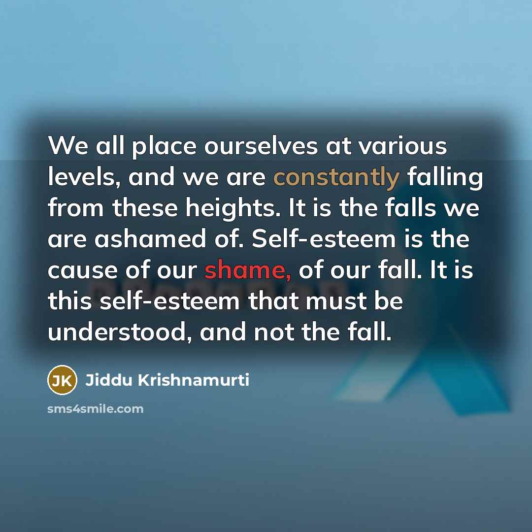 “We all place ourselves at various levels, and we are constantly falling from these heights. It is the falls we are ashamed of. Self-esteem is the cause of our shame, of our fall. It is this self-esteem that must be understood, and not the fall.” quote by Jiddu Krishnamurti