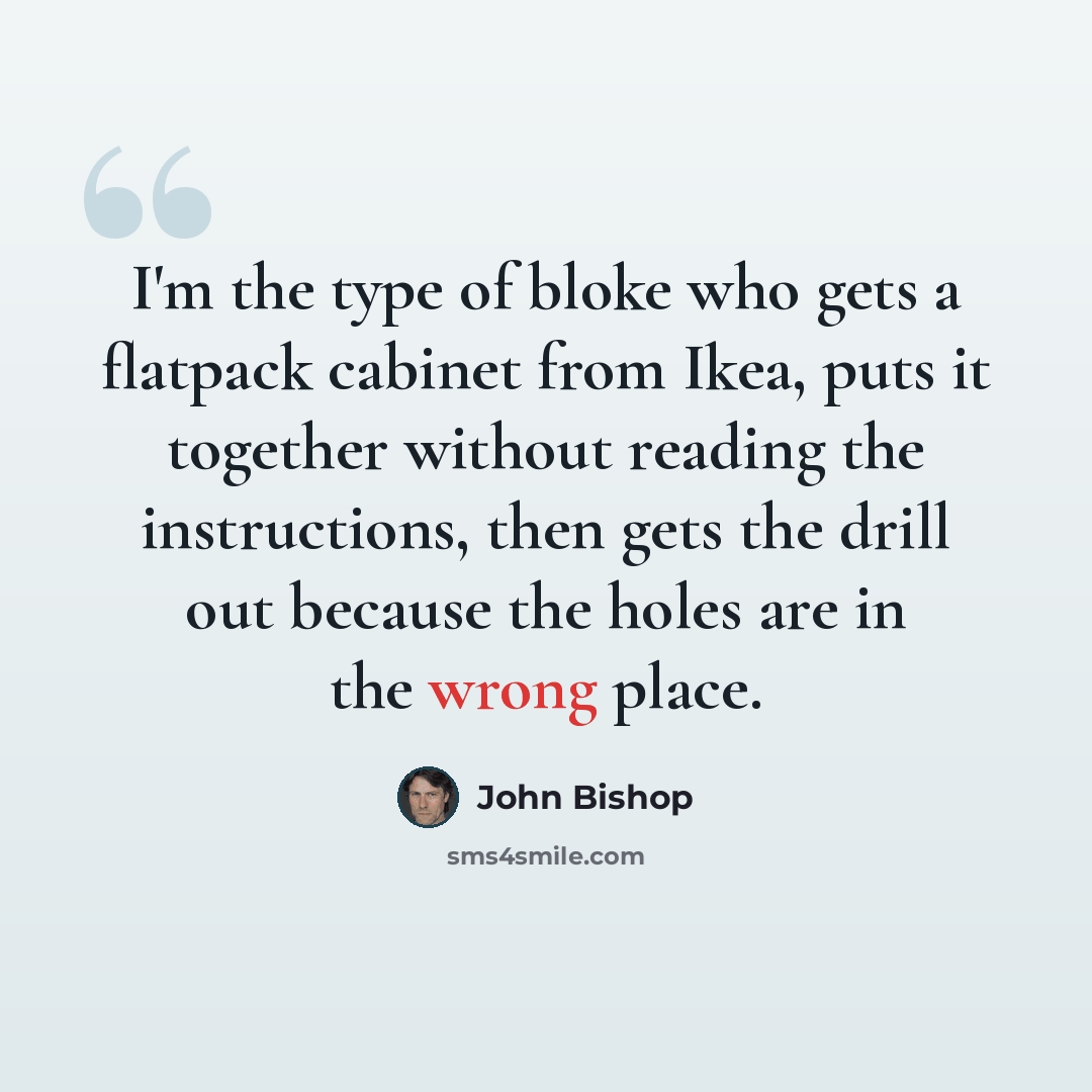 “I'm the type of bloke who gets a flatpack cabinet from Ikea, puts it together without reading the instructions, then gets the drill out because the holes are in the wrong place.” quote by John Bishop