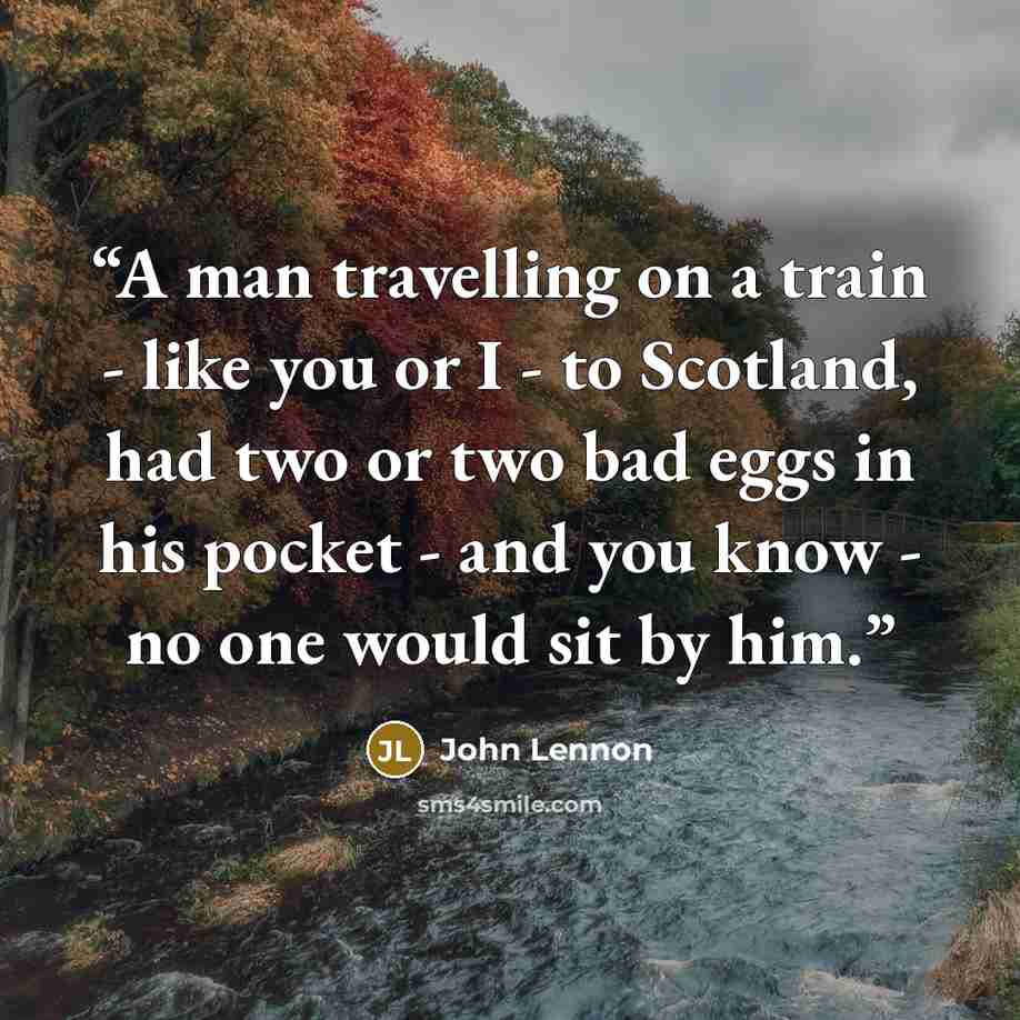 “A man travelling on a train - like you or I - to Scotland, had two or two bad eggs in his pocket - and you know - no one would sit by him.” quote by John Lennon