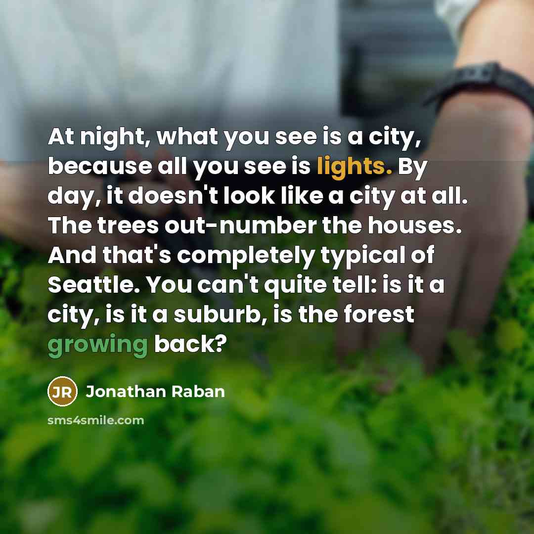 “At night, what you see is a city, because all you see is lights. By day, it doesn't look like a city at all. The trees out-number the houses. And that's completely typical of Seattle. You can't quite tell: is it a city, is it a suburb, is the forest growing back?” quote by Jonathan Raban
