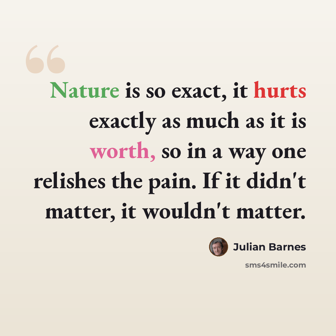 “Nature is so exact, it hurts exactly as much as it is worth, so in a way one relishes the pain. If it didn't matter, it wouldn't matter.” quote by Julian Barnes