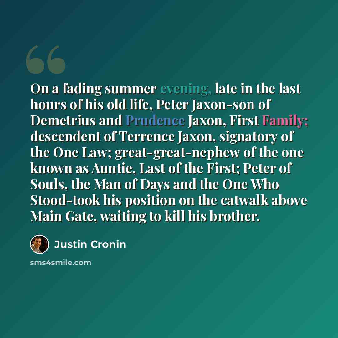 “On a fading summer evening, late in the last hours of his old life, Peter Jaxon-son of Demetrius and Prudence Jaxon, First Family; descendent of Terrence Jaxon, signatory of the One Law; great-great-nephew of the one known as Auntie, Last of the First; Peter of Souls, the Man of Days and the One…” quote by Justin Cronin