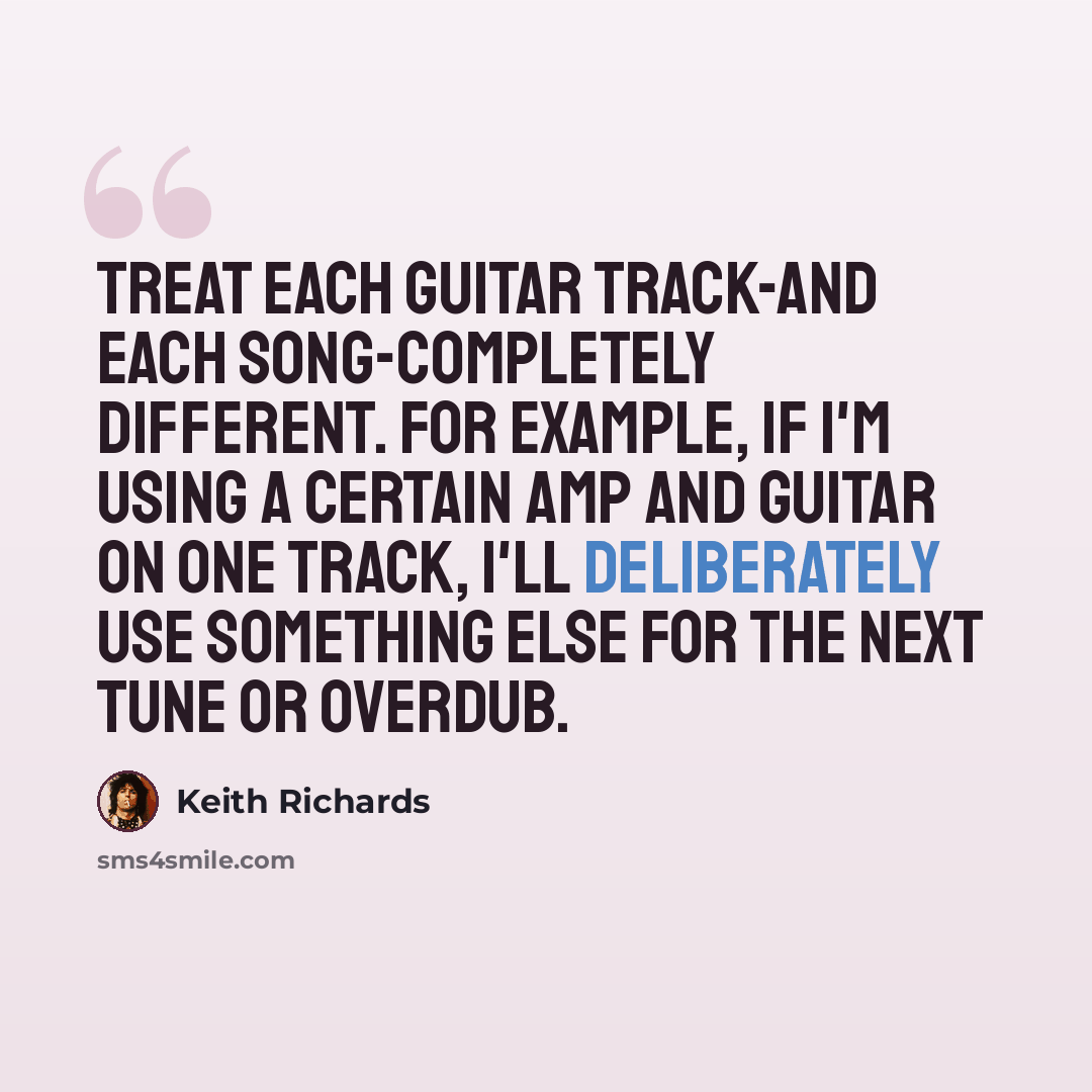 “Treat each guitar track-and each song-completely different. For example, if I'm using a certain amp and guitar on one track, I'll deliberately use something else for the next tune or overdub.” quote by Keith Richards