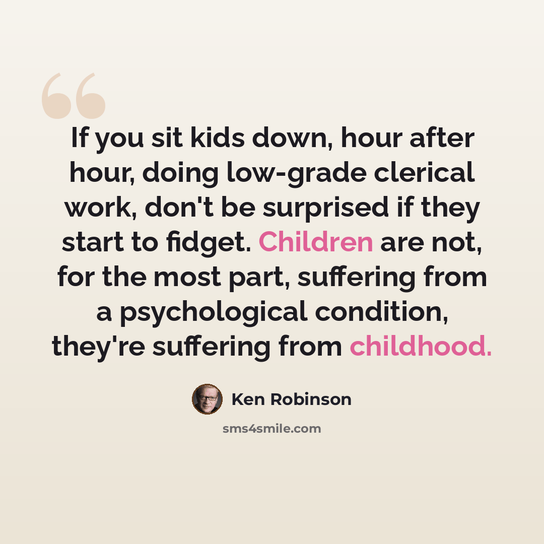 “If you sit kids down, hour after hour, doing low-grade clerical work, don't be surprised if they start to fidget. Children are not, for the most part, suffering from a psychological condition, they're suffering from childhood.” quote by Ken Robinson
