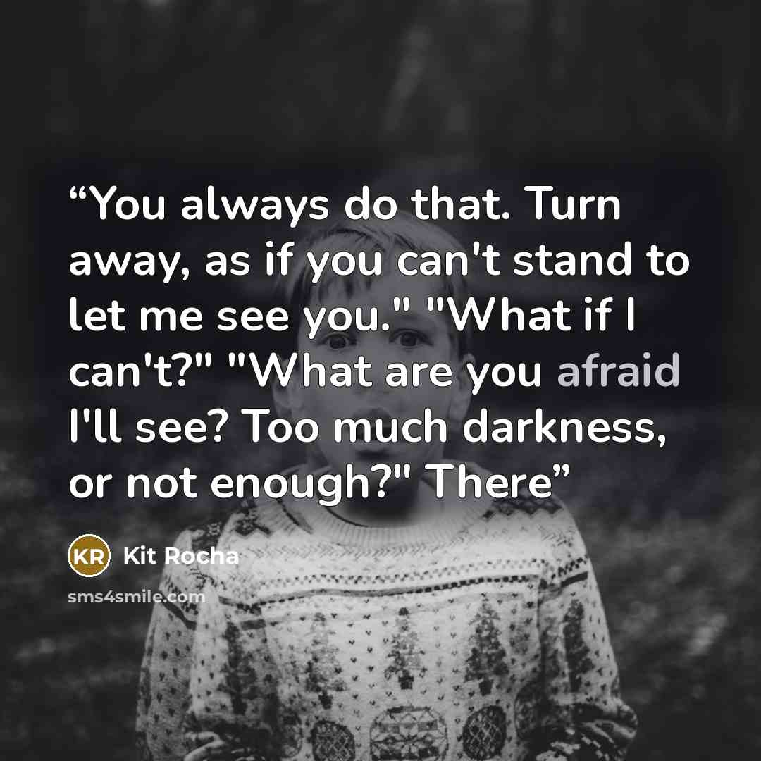 “You always do that. Turn away, as if you can't stand to let me see you." "What if I can't?" "What are you afraid I'll see? Too much darkness, or not enough?" There” quote by Kit Rocha