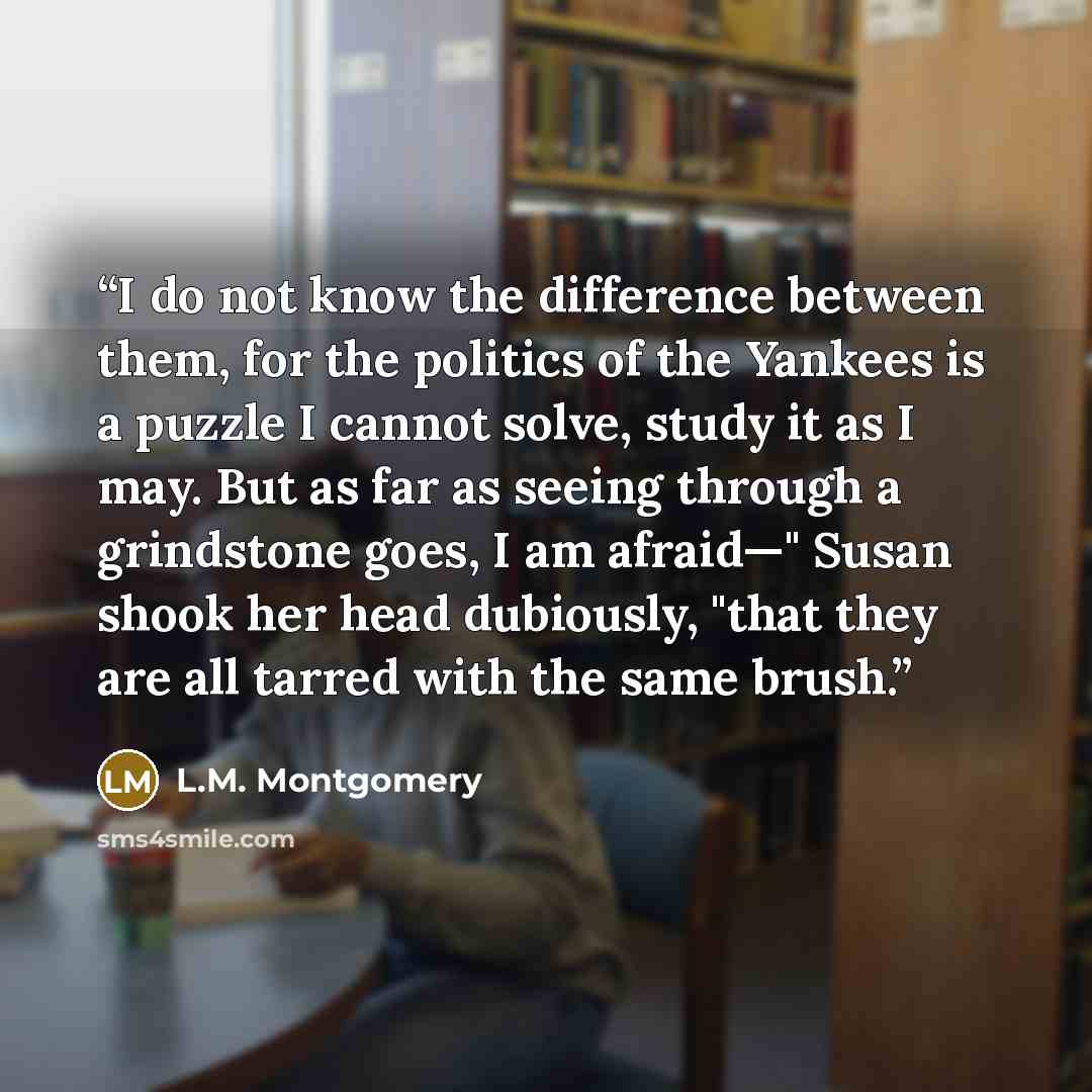 “I do not know the difference between them, for the politics of the Yankees is a puzzle I cannot solve, study it as I may. But as far as seeing through a grindstone goes, I am afraid—" Susan shook her head dubiously, "that they are all tarred with the same brush.” quote by L.M. Montgomery