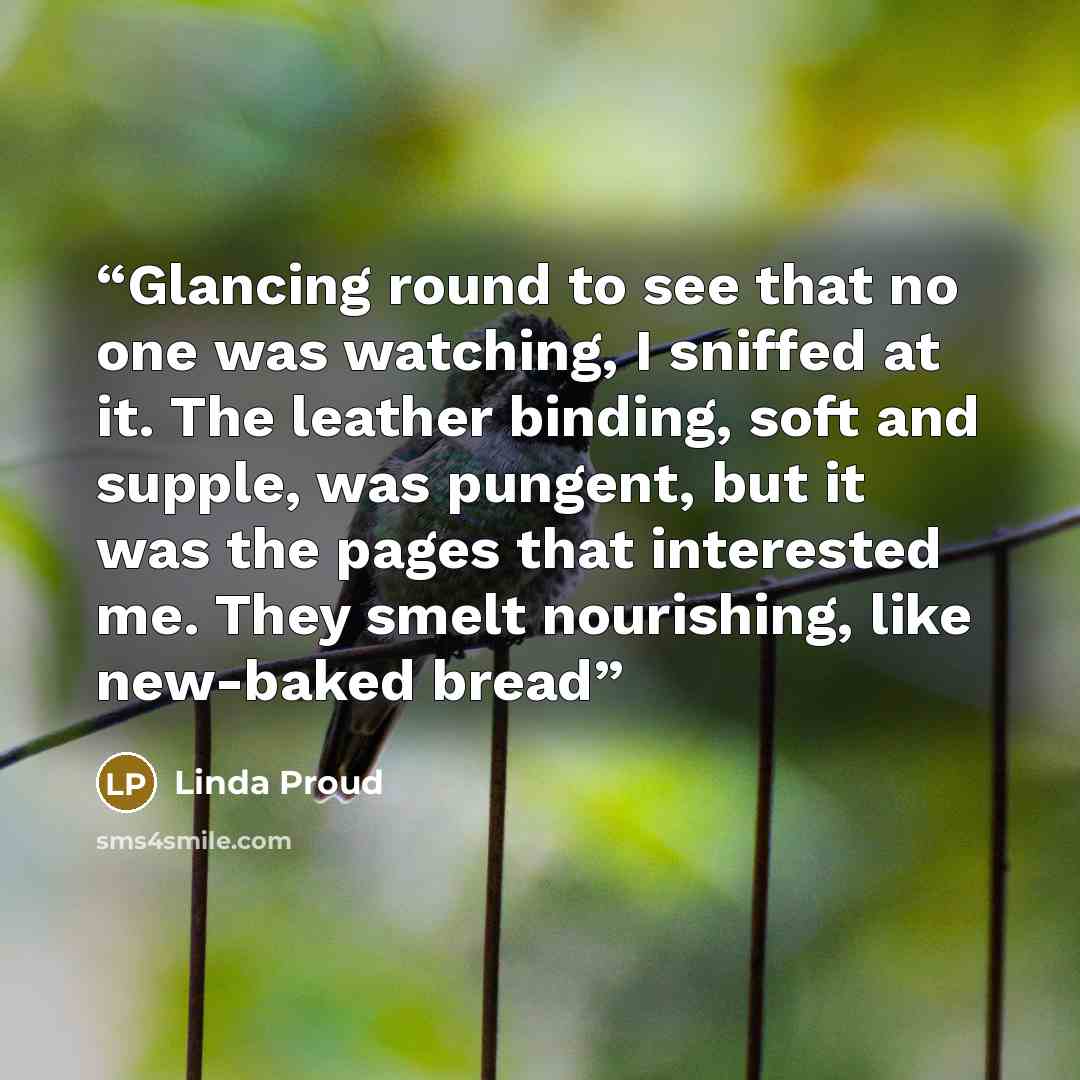 “Glancing round to see that no one was watching, I sniffed at it. The leather binding, soft and supple, was pungent, but it was the pages that interested me. They smelt nourishing, like new-baked bread” quote by Linda Proud