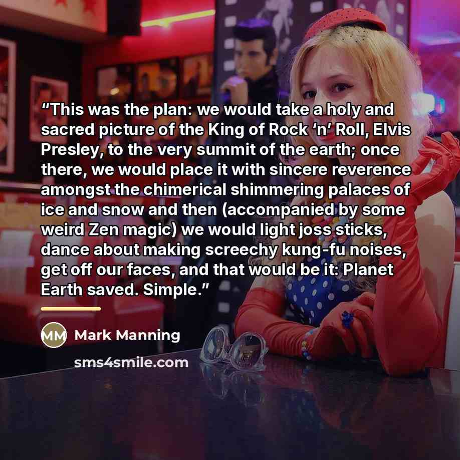 “This was the plan: we would take a holy and sacred picture of the King of Rock ‘n’ Roll, Elvis Presley, to the very summit of the earth; once there, we would place it with sincere reverence amongst the chimerical shimmering palaces of ice and snow and then (accompanied by some weird Zen magic) we…” quote by Mark Manning