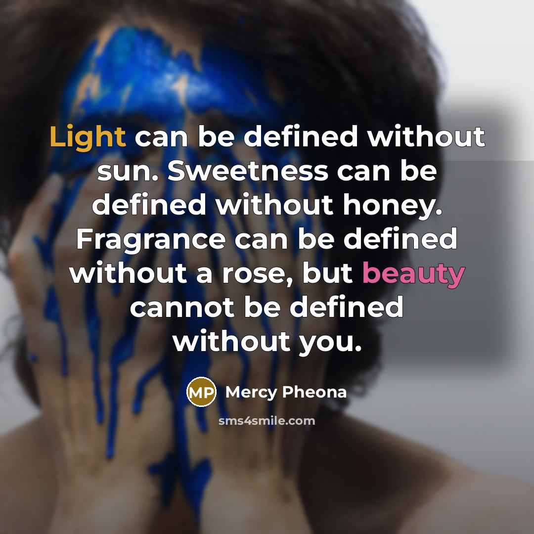 “Light can be defined without sun. Sweetness can be defined without honey. Fragrance can be defined without a rose, but beauty cannot be defined without you.” quote by Mercy Pheona