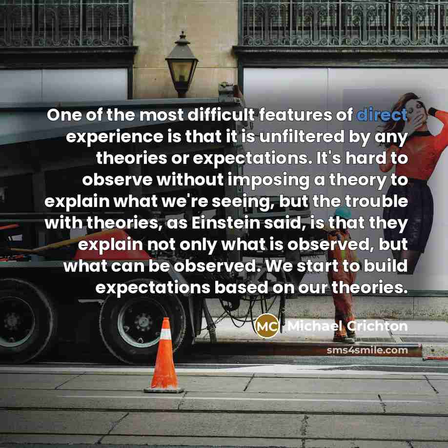 “One of the most difficult features of direct experience is that it is unfiltered by any theories or expectations. It's hard to observe without imposing a theory to explain what we're seeing, but the trouble with theories, as Einstein said, is that they explain not only what is observed, but what…” quote by Michael Crichton