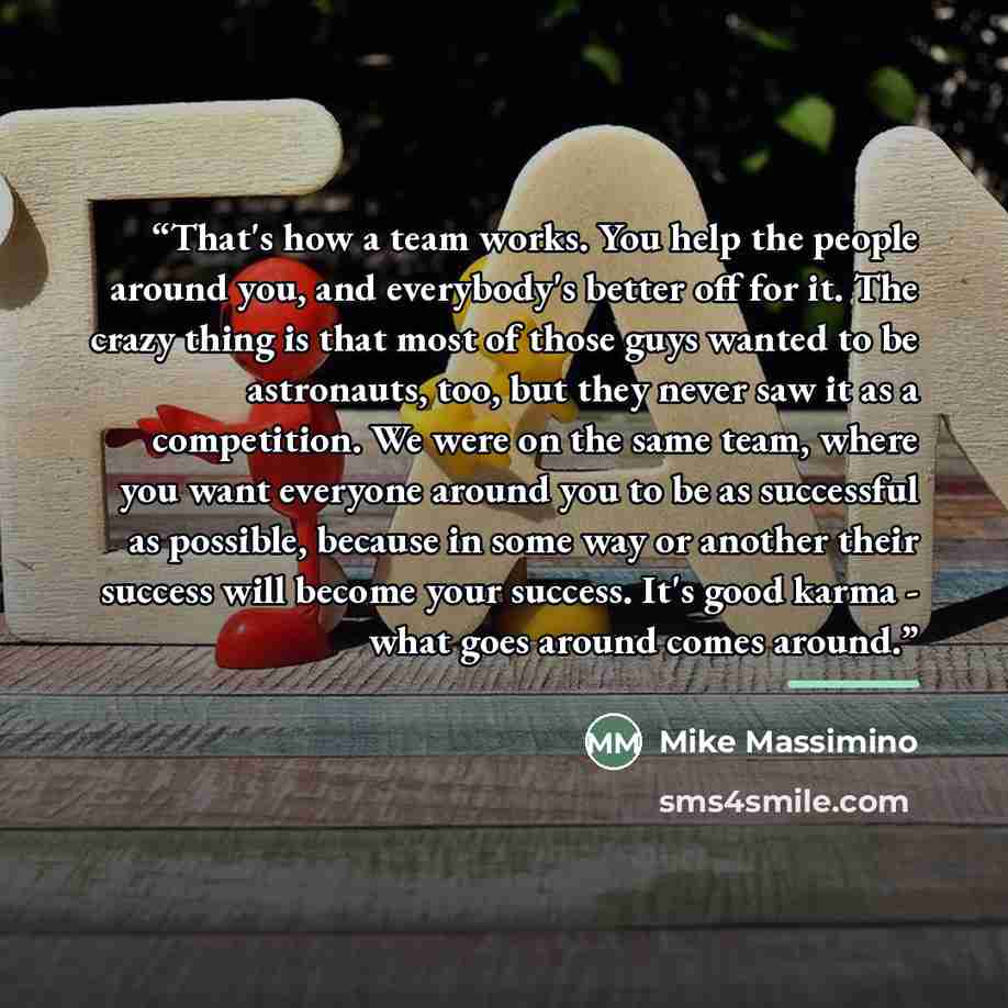 “That's how a team works. You help the people around you, and everybody's better off for it. The crazy thing is that most of those guys wanted to be astronauts, too, but they never saw it as a competition. We were on the same team, where you want everyone around you to be as successful as possible…” quote by Mike Massimino