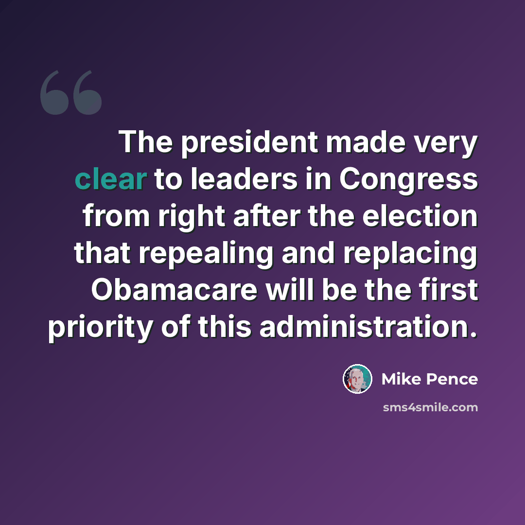 “The president made very clear to leaders in Congress from right after the election that repealing and replacing Obamacare will be the first priority of this administration.” quote by Mike Pence