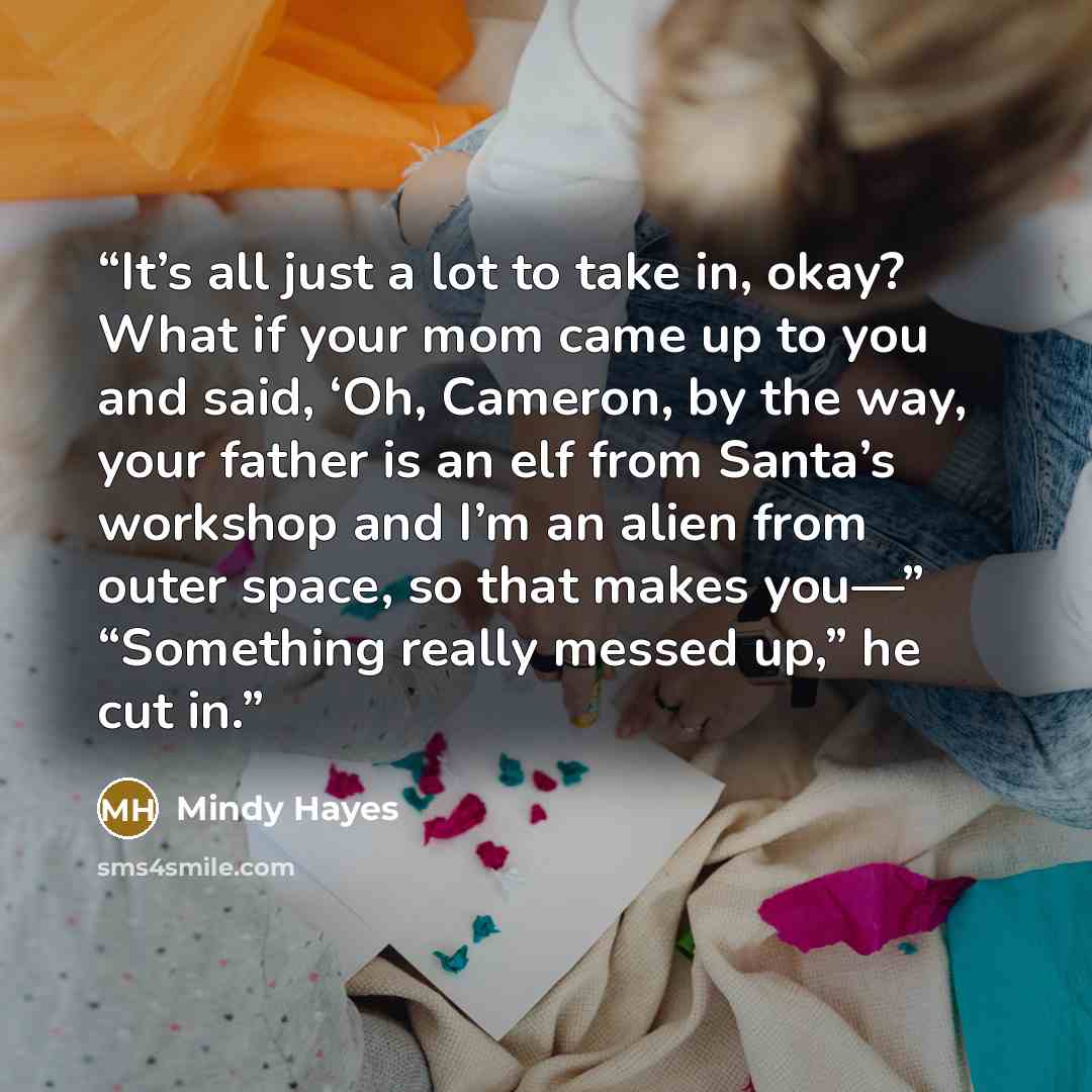 “It’s all just a lot to take in, okay? What if your mom came up to you and said, ‘Oh, Cameron, by the way, your father is an elf from Santa’s workshop and I’m an alien from outer space, so that makes you—” “Something really messed up,” he cut in.” quote by Mindy Hayes