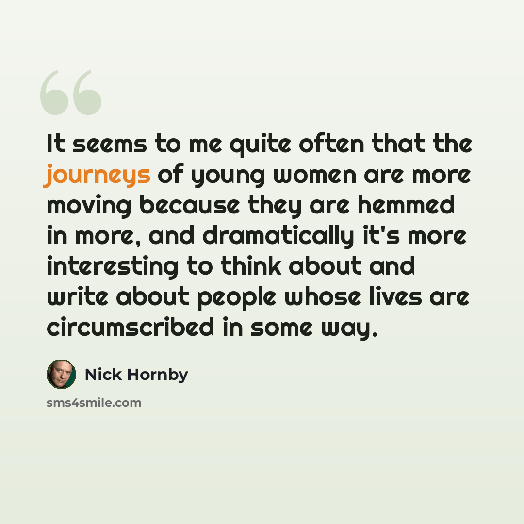 “It seems to me quite often that the journeys of young women are more moving because they are hemmed in more, and dramatically it's more interesting to think about and write about people whose lives are circumscribed in some way.” quote by Nick Hornby