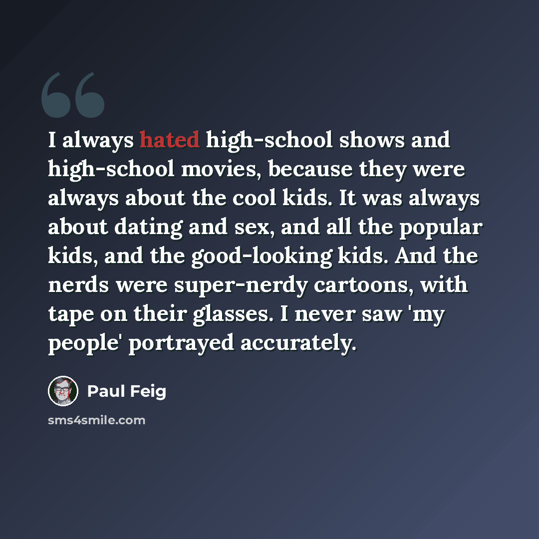“I always hated high-school shows and high-school movies, because they were always about the cool kids. It was always about dating and sex, and all the popular kids, and the good-looking kids. And the nerds were super-nerdy cartoons, with tape on their glasses. I never saw 'my people' portrayed…” quote by Paul Feig