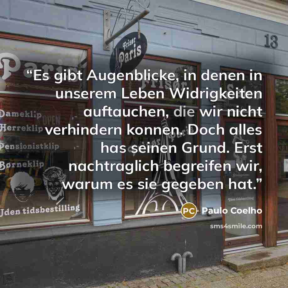“Es gibt Augenblicke, in denen in unserem Leben Widrigkeiten auftauchen, die wir nicht verhindern konnen. Doch alles has seinen Grund. Erst nachtraglich begreifen wir, warum es sie gegeben hat.” quote by Paulo Coelho