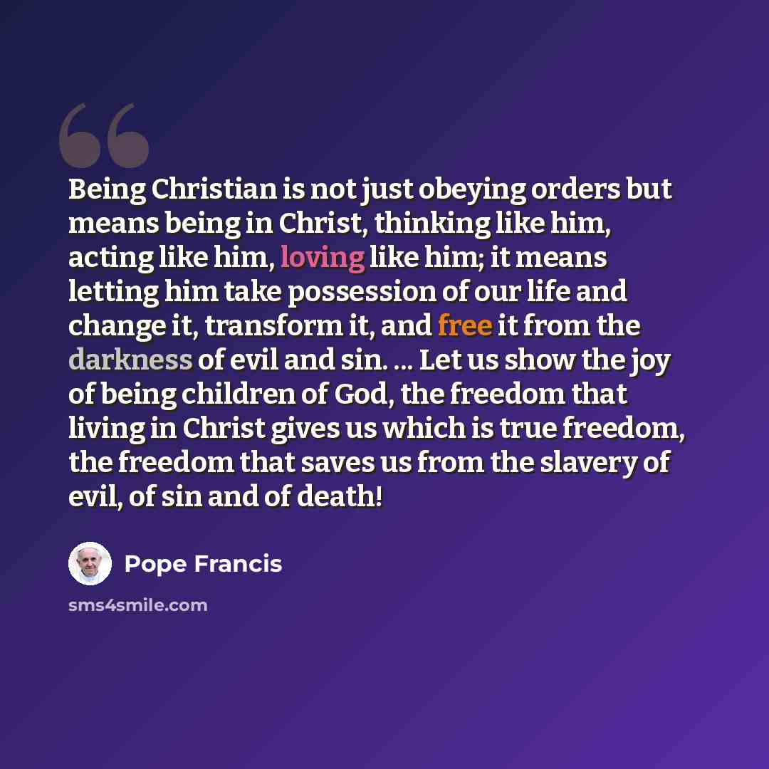 “Being Christian is not just obeying orders but means being in Christ, thinking like him, acting like him, loving like him; it means letting him take possession of our life and change it, transform it, and free it from the darkness of evil and sin. ... Let us show the joy of being children of God…” quote by Pope Francis