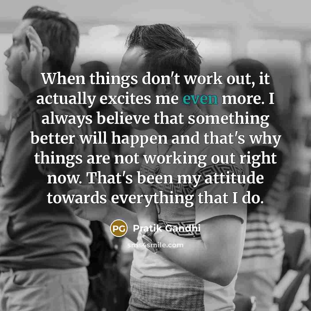 “When things don't work out, it actually excites me even more. I always believe that something better will happen and that's why things are not working out right now. That's been my attitude towards everything that I do.” quote by Pratik Gandhi