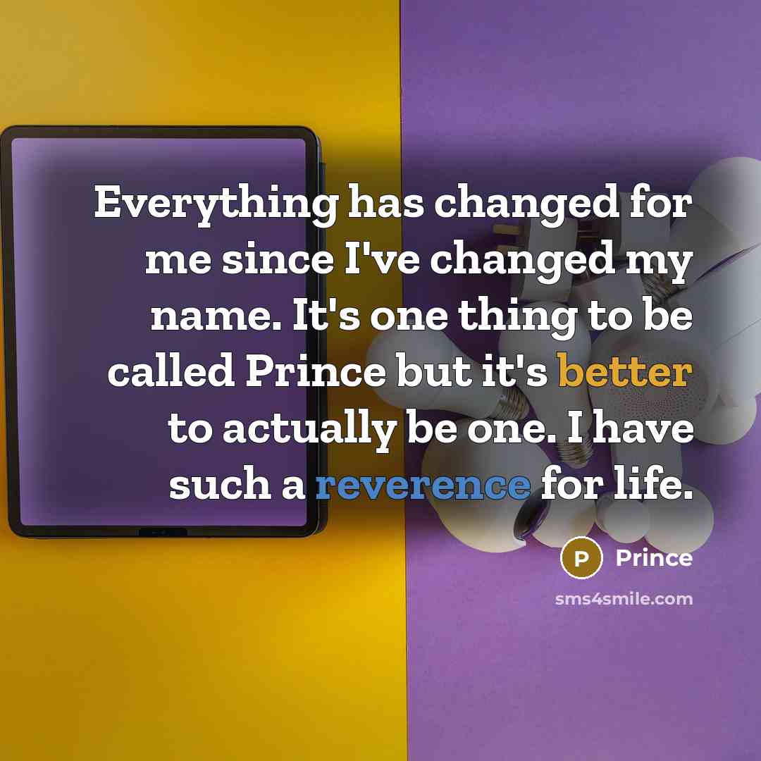 “Everything has changed for me since I've changed my name. It's one thing to be called Prince but it's better to actually be one. I have such a reverence for life.” quote by Prince