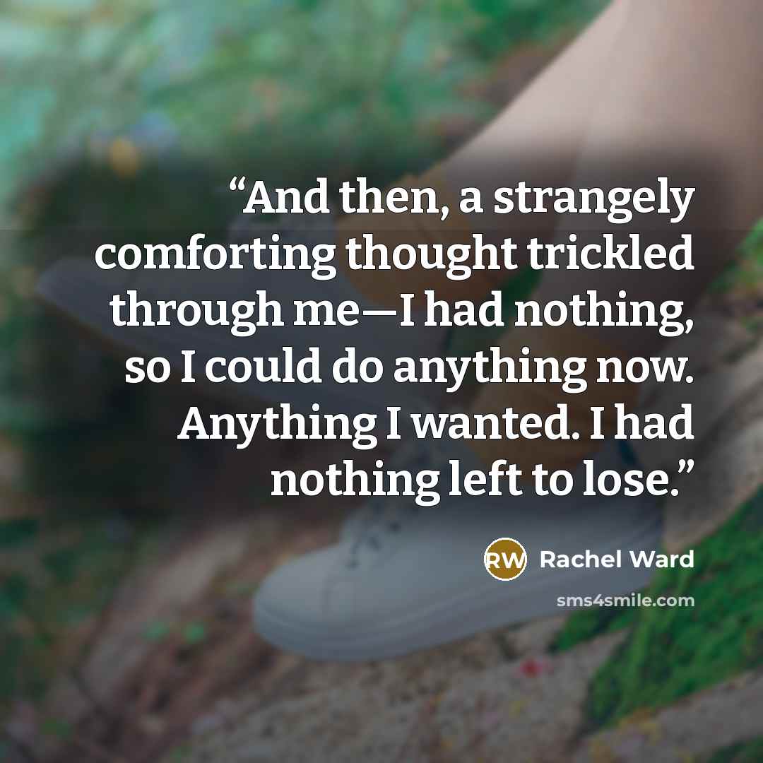 “And then, a strangely comforting thought trickled through me—I had nothing, so I could do anything now. Anything I wanted. I had nothing left to lose.” quote by Rachel Ward