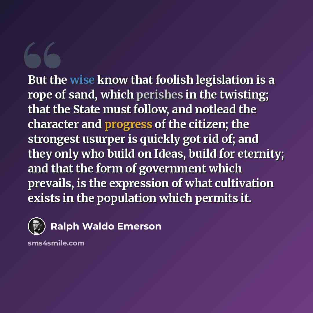 “But the wise know that foolish legislation is a rope of sand, which perishes in the twisting; that the State must follow, and notlead the character and progress of the citizen; the strongest usurper is quickly got rid of; and they only who build on Ideas, build for eternity; and that the form of…” quote by Ralph Waldo Emerson