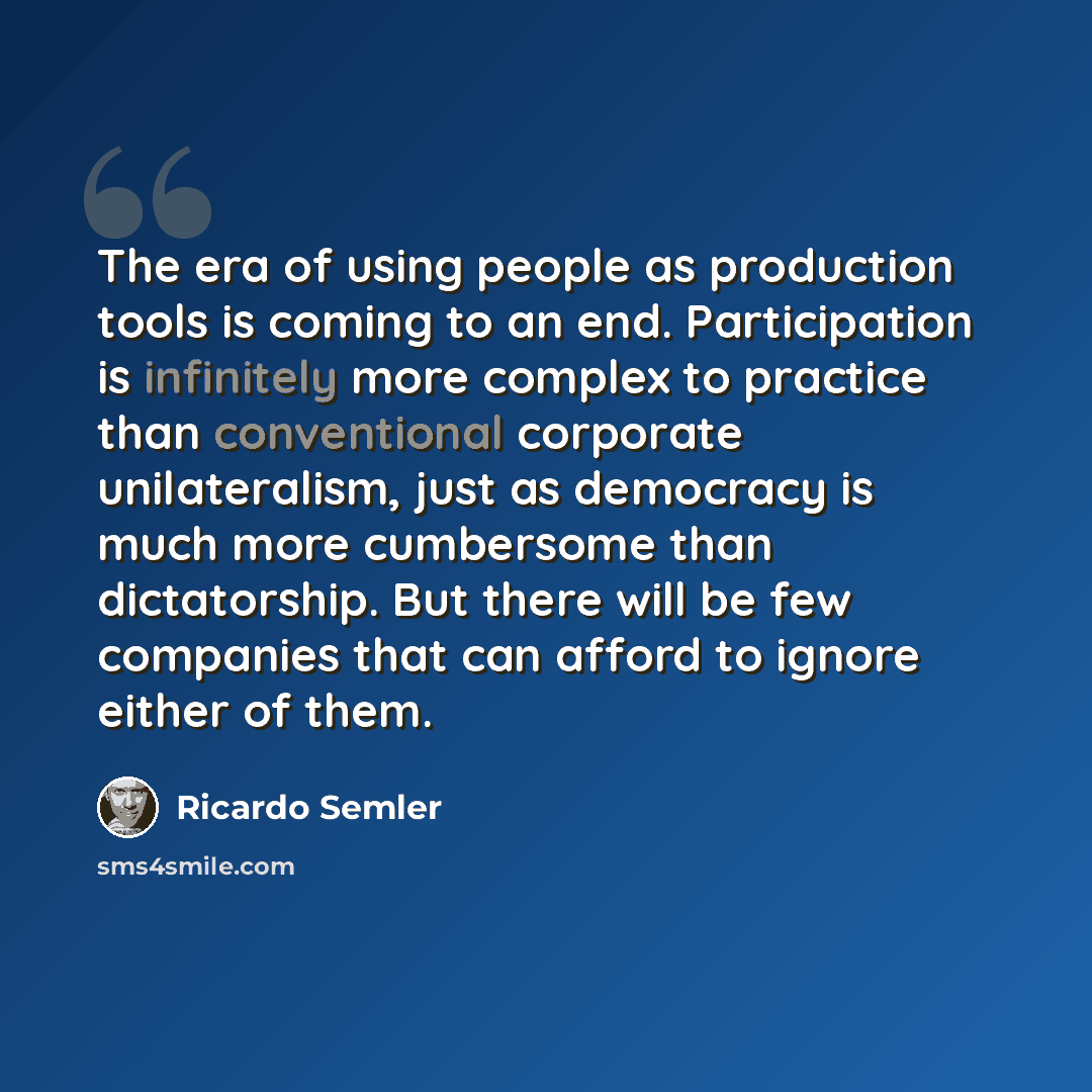 “The era of using people as production tools is coming to an end. Participation is infinitely more complex to practice than conventional corporate unilateralism, just as democracy is much more cumbersome than dictatorship. But there will be few companies that can afford to ignore either of them.” quote by Ricardo Semler